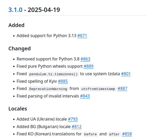 Added

    Added support for Python 3.13 #871

Changed

    Removed support for Python 3.8 #863
    Fixed pure Python wheels support #889
    Fixed pendulum.tz.timezones() to use system tzdata #801
    Fixed spelling of Kyiv #885
    Fixed DeprecationWarning from utcfromtimestamp #887
    Fixed parsing of invalid intervals #843

Locales

    Added UA (Ukraine) locale #793
    Added BG (Bulgarian) locale #812
    Fixed KO (Korean) translations for before and after #858