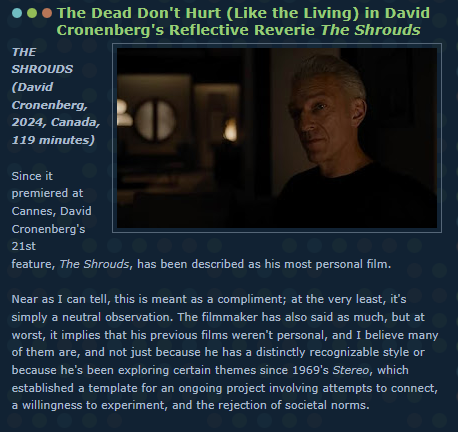 The Dead Don't Hurt (Like the Living) in David Cronenberg's Reflective Reverie The Shrouds

THE SHROUDS 
(David Cronenberg, 2024, Canada, 119 minutes) 

Since it premiered at Cannes, David Cronenberg's 21st feature, The Shrouds, has been described as his most personal film. 

Near as I can tell, this is meant as a compliment; at the very least, it's simply a neutral observation. The filmmaker has also said as much, but at worst, it implies that his previous films weren't personal, and I believe many of them are, and not just because he has a distinctly recognizable style or because he's been exploring certain themes since 1969's Stereo, which established a template for an ongoing project involving attempts to connect, a willingness to experiment, and the rejection of societal norms.