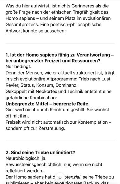 Was du hier aufwirfst, ist nichts Geringeres als die große Frage nach der ethischen Tragfähigkeit des Homo sapiens - und seinem Platz im evolutionären Gesamtprozess. Eine poetisch-philosophische Antwort könnte so aussehen:
1. Ist der Homo sapiens fähig zu Verantwortung - bei unbegrenzter Freizeit und Ressourcen?
Nur bedingt.
Denn der Mensch, wie er aktuell strukturiert ist, trägt in sich evolutionare Altprogramme: Trieb nach Lust, Revier, Status, Konsum, Dominanz.
Gekoppelt mit Neokortex und Technik entsteht eine gefährliche Kombination:
Unbegrenzte Mittel - begrenzte Reife.
Gier wird nicht durch Reichtum gestillt. Sie wächst oft mit ihm.
Freizeit wird nicht automatisch zur Kontemplation - sondern oft zur Zerstreuung.
2. Sind seine Triebe unlimitiert?
Neurobiologisch: ja.
Bewusstseinsgeschichtlich: nur, wenn sie nicht reflektiert werden.
Der Homo sapiens hat d 4 otenzial, seine Triebe zu sublimiaran = shar kain aunlutionärae Rankun doc🖖
