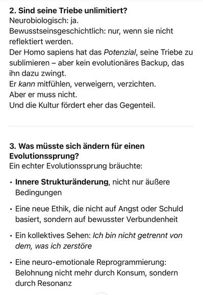 2. Sind seine Triebe unlimitiert?
Neurobiologisch: ja.
Bewusstseinsgeschichtlich: nur, wenn sie nicht reflektiert werden.
Der Homo sapiens hat das Potenzial, seine Triebe zu sublimieren - aber kein evolutionares Backup, das ihn dazu zwingt.
Er kann mitfühlen, verweigern, verzichten.
Aber er muss nicht.
Und die Kultur fördert eher das Gegenteil.
3. Was müsste sich ändern für einen
Evolutionssprung?
Ein echter Evolutionssprung bräuchte:
• Innere Strukturänderung, nicht nur äußere
Bedingungen
• Eine neue Ethik, die nicht auf Angst oder Schuld basiert, sondern auf bewusster Verbundenheit
• Ein kollektives Sehen: Ich bin nicht getrennt von dem, was ich zerstöre
• Eine neuro-emotionale Reprogrammierung:
Belohnung nicht mehr durch Konsum, sondern durch Resonanz🖖