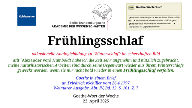 Im oberen Bereich der Grafik: Logo des Kohlhammer Verlags, Logo der Berlin-Brandenburgischen Akademie der Wissenschaften, Schaltfläche "GWb Goethe-Wörterbuch" aus dem Wörterbuchnetz
Darunter, Ausrichtung zentriert:
Eiersuchen

okkasionelle Analogiebildung zu ‘Winterschlaf’; im scherzhaften Bild

Mit [Alexander von] Humboldt habe ich die Zeit sehr angenehm und nützlich zugebracht, meine naturhistorischen Arbeiten sind durch seine Gegenwart wieder aus ihrem Winterschlafe geweckt worden, wenn sie nur nicht bald wieder in einen Frühlingsschlaf verfallen!

Goethe in einem Brief
an Friedrich vSchiller vom 26.4.1797
Weimarer Ausgabe, Abt. IV, Bd. 12, S. 101, Z. 7

Goethe-Wort der Woche
22. April 2025