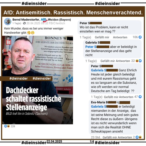 Bernd Maderstorfer, AfD Weiden in Bayern teilt den Bericht "Dachdecker schaltet rassistische Stellenanzeige. Bild traf ihn in Sebnitz (Sachsen)." und postet "Kein Wunder, dass es bei uns immer weniger Handwerker gibt?" dazu.

Wir zeigen auf Slide 1 den Kommentar 
von Peter "Wo ist das Problem, kann er nicht einstellen wen er mag?" und den Antworten von Gabriela "aber er beleidigt in der Stellenanzeige und das geht nicht.", wieder Peter "Ganz Ehrlich Heute ist jeder gleich beleidigt und mit eurem Rassismus geht es so langsam an die Substanz, wie oft werden wir normal Deutsche am Tag beleidigt?" und Eva-Maria "er beleidigt niemanden in der Anzeige, das ist seine Meinung und sein gutes Recht diese zu äußern- übrigens ist es nicht verwunderlich wenn man sich die Realität OHNE Scheuklappen ansieht."
