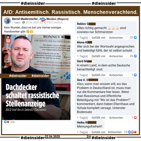Bernd Maderstorfer, AfD Weiden in Bayern teilt den Bericht "Dachdecker schaltet rassistische Stellenanzeige. Bild traf ihn in Sebnitz (Sachsen)." und postet "Kein Wunder, dass es bei uns immer weniger Handwerker gibt?" dazu.

Wir zeigen auf Slide 2 noch die Kommentare 
"Alles richtig gemacht sind sowieso nur Schmarotzer.", "Wer sich bei der Wortwahl angesprochen und beleidigt fühlt, der ist selbst schuld.", "In einem Land, in dem echte Deutsche benachteiligt sind.", "Also, wenn man wissen will, wo das Problem in Deutschland ist, muss man nur die Kommentare hier lesen. Wenn man Rassismus und öffentliche Beleidigung mit "Wo ist das Problem?" kommentiert, dann haben Elternhaus und Schule komplett versagt. Unterster Bodensatz." und "Meinungsfreiheit!"