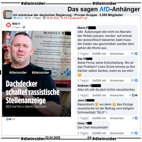 Hier auf Slide 4 zeigen wir den Post aus der privaten Gruppe "Ich misstraue der deutschen Regierung", in dem der Bericht "Dachdecker schaltet rassistische Stellenanzeige. Bild traf ihn in Sebnitz (Sachsen)." geteilt wird mit den Kommentaren 

"Alle Äußerungen die nicht ins Narrativ der Woken passen, werden auf einmal als rassischtisch bewertet, bald muss der Duden neu geschrieben werden dem gehen die Worte aus.", "Seine Firma, seine Entscheidung. Wo ist das Problem? Links Grüne können ja ihre Dächer selbst decken, wenn es sie stört.", "Also ich seh da jetzt nichts rassistisches.", "Rassistisch? wo denn! das Einzige rassistische ist der Beitrag vom billigem Schmierblatt BILD!" und "Der Chef entscheidet!"