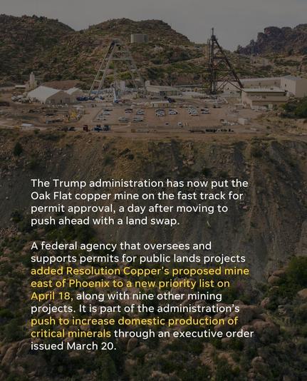 The Trump administration has now put the Oak Flat copper mine on the fast track for permit approval, a day after moving to push ahead with land swap. 
A federal agency that oversees and supports permits for public lands projects added Resolution Copper's proposed mine east of Phoenix to a new priority list on April 18, along with nine other mining projects. It is part of the administration's push to increase domestic production of criticaloneraks through an executive order  issued March 20.