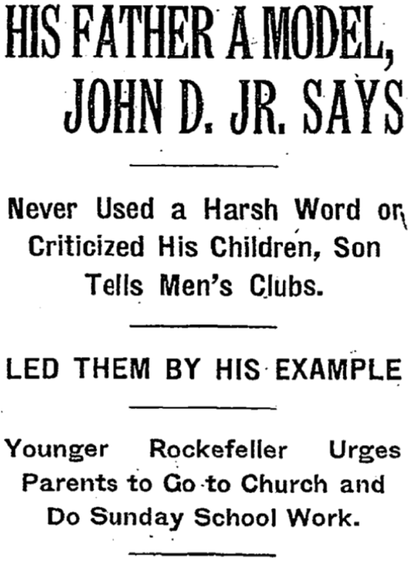 HIS FATHER A MODEL, JOHN D. JR. SAYS
Never Used a Harsh Word or Criticized His Children, Son Tells Men's Clubs.
LED THEM BY HIS EXAMPLE
Younger Rockefeller Urges Parents to Go to Church and Do Sunday School Work.