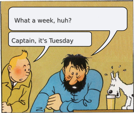 A panel from the "The Adventures of Tintin" comics featuring the titular character Tintin, a young man with blonde hair wearing a brown trench coat, and Captain Archibald Haddock, a retired merchant sailor with dark bushy hair and a full-grown beard. They are both sitting at a table having a conversation, while Tintin's dog Snowy, a white Wire Fox Terrier, looks on, startled.
  
  Captain Haddock: "What a week, huh?"
  Tintin: "Captain, it's Tuesday"