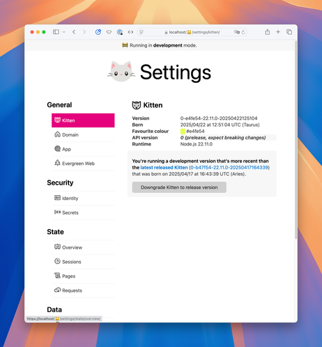 Screenshot of Kitten’s Setting’s page with a navigation on the left and main section on the right.

Kitten is selected in the nav. A duotone icon of a cat is present both by the selected navigation item and by the heading in the main section.

Navigation sections, each with a duotone icon:

General

 Kitten
 Domain
 App
 Evergreen Web
Security

 Identity
 Secrets
State

 Overview
 Sessions
 Pages
 Requests

Data

Full text:

Kitten

Version
0-e4fe54-22.11.0-20250422125104
Born
2025/04/22 at 12:51:04 UTC (Taurus)
Favourite colour
#e4fe54
API version
0 (prelease, expect breaking changes)
Runtime
Node.js 22.11.0
You’re running a development version that’s more recent than the latest released Kitten (0-b47f54-22.11.0-20250417164339) that was born on 2025/04/17 at 16:43:39 UTC (Aries).

Button: Downgrade Kitten to release version