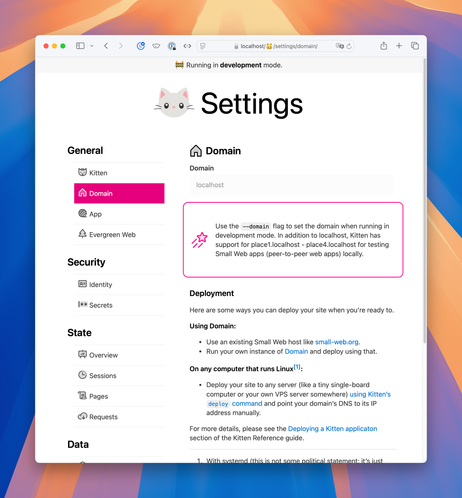 Screenshot of the Domain section of the Kitten settings view. The icon for the section is a simple duotone house.

Full text:

Domain (text box), disabled. Showing “localhost”

[Callout: pink border, pink shooting star icon.] Use the --domain flag to set the domain when running in development mode. In addition to localhost, Kitten has support for place1.localhost - place4.localhost for testing Small Web apps (peer-to-peer web apps) locally.

Deployment

Here are some ways you can deploy your site when you’re ready to.

Using Domain:

Use an existing Small Web host like small-web.org.
Run your own instance of Domain and deploy using that.
On any computer that runs Linux[1]:

Deploy your site to any server (like a tiny single-board computer or your own VPS server somewhere) using Kitten’s deploy command and point your domain’s DNS to its IP address manually.
For more details, please see the Deploying a Kitten applicaton section of the Kitten Reference guide.

With systemd (this is not some political statement; it’s just…