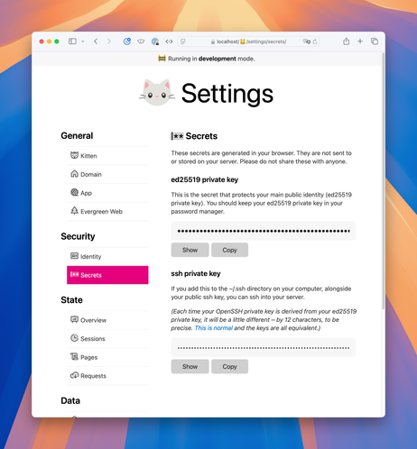 Screenshot of Secrets section of Kitten Settings. The icon for the section is a stylised password field with a caret and two asterisks.

Full text:

Secrets

These secrets are generated in your browser. They are not sent to or stored on your server. Please do not share these with anyone.

ed25519 private key

This is the secret that protects your main public identity (ed25519 private key). You should keep your ed25519 private key in your password manager.

Password field.
Show and Copy buttons

ssh private key

If you add this to the ~/.ssh directory on your computer, alongside your public ssh key, you can ssh into your server.

(Each time your OpenSSH private key is derived from your ed25519 private key, it will be a little different – by 12 characters, to be precise. This is normal and the keys are all equivalent.)

Password field.
Show and Copy buttons