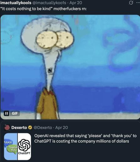 Tweet by @imactuallykoo1s: “‘It costs nothing to be kind’ motherfuckers rn:”
Below: GIF of Squidward looking shocked.
Tweet by @Dexerto: “OpenAI revealed that saying ‘please’ and ‘thank you’ to ChatGPT is costing the company millions of dollars”
Attached image:
Left — “PLEASE” and “THANK YOU” speech bubbles.
Right — ChatGPT logo and text.
Split view, rounded corners.