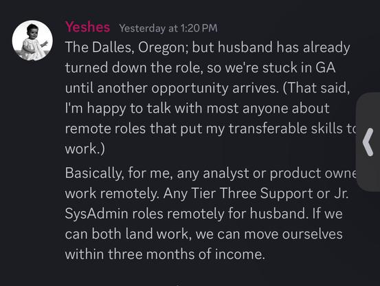 Yeshes Yesterday at 1:20 PM
The Dalles, Oregon; but husband has already
turned down the role, so we're stuck in GA
until another opportunity arrives. (That said,
I'm happy to talk with most anyone about
remote roles that put my transferable skills to
work.)
Basically, for me, any analyst or product owne
work remotely. Any Tier Three Support or Jr.
SysAdmin roles remotely for husband. If we
can both land work, we can move ourselves
within three months of income.