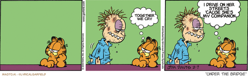 Original Garfield comic from February 7, 2009
Text replaced with lyrics from: Under the Bridge

Transcript:
• Together We Cry
• I Drive On Her Streets 'Cause She's My Companion


--------------
Original Text:
• Garfield:  Oh, great...  This is gonna be all about YOU again, isn't it?