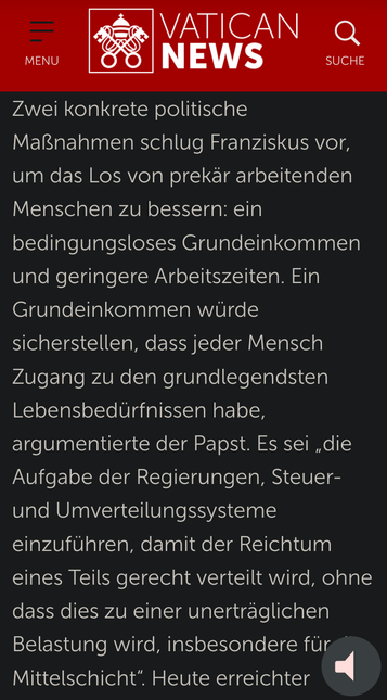 Ausschnitt aus den Vatican News vom 16.10.2021:

https://www.vaticannews.va/de/papst/news/2021-10/papst-volksbewegungen-soziallehre-grundeinkommen.html

'Zwei konkrete politische Maßnahmen schlug Franziskus vor, um das Los von prekär arbeitenden Menschen zu bessern: ein bedingungsloses Grundeinkommen und geringere Arbeitszeiten. Ein Grundeinkommen würde sicherstellen, dass jeder Mensch Zugang zu den grundlegendsten Lebensbedürfnissen habe, argumentierte der Papst. Es sei „die Aufgabe der Regierungen, Steuer- und Umverteilungssysteme einzuführen, damit der Reichtum eines Teils gerecht verteilt wird, ohne dass dies zu einer unerträglichen Belastung wird, insbesondere für die Mittelschicht“. '