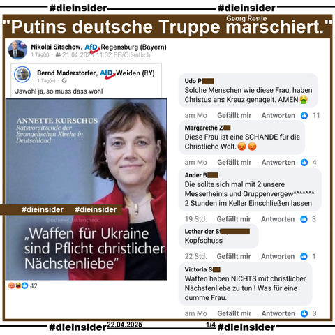 Nikolai Sitschow, AfD Regensburg in Bayern teilt ein Sharepic mit Annette Kurschus, Ratsvorsitzende der Evangelischen Kirche in Deutschland und "Waffen für Ukraine sind Pflicht christlicher Nächstenliebe."
In einem Interview am 01.07.2022 mit dem Nachrichtenmagazin „Spiegel sagte Annette Kurschus "Die Menschen in der Ukraine haben ein Recht auf Verteidigung. Und es gibt auch das christliche Gebot der Nothilfe, wenn Menschen ermordet, gefoltert, erniedrigt, vertrieben werden“.

Wir zeigen auf Slide 1 u.a. die Kommentare 
"Solche Menschen wie diese Frau, haben Christus ans Kreuz genagelt. AMEN.", "Diese Frau ist eine SCHANDE für die Christliche Welt.", "Die sollte sich mal mit 2 unsere Messerheinis und Gruppenvergew^^^^^^^ 2 Stunden im Keller Einschließen lassen.", "Kopfschuss." und "Waffen haben NICHTS mit christlicher Nächstenliebe zu tun! Was für eine dumme Frau."