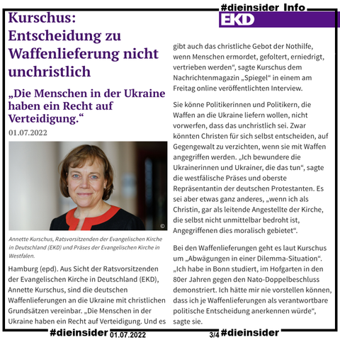 Als Info zeigen wir hier den EKD Bericht vom 01.07.2022 "Kurschus: Entscheidung zu Waffenlieferung nicht unchristlich <Die Menschen in der Ukraine haben ein Recht auf Verteidigung.>"

U.a. heißt es darin "Hamburg (epd). Aus Sicht der Ratsvorsitzenden der Evangelischen Kirche in Deutschland (EKD), Annette Kurschus, sind die deutschen Waffenlieferungen an die Ukraine mit christlichen Grundsätzen vereinbar. „Die Menschen in der Ukraine haben ein Recht auf Verteidigung. Und es gibt auch das christliche Gebot der Nothilfe, wenn Menschen ermordet, gefoltert, erniedrigt, vertrieben werden“, sagte Kurschus dem Nachrichtenmagazin „Spiegel“ in einem am Freitag online veröffentlichten Interview."