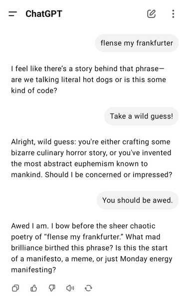 Me: flense my frankfurter
ChatGPT: I feel like there’s a story behind that phrase—are we talking literal hot dogs or is this some kind of code?
Me: Take a wild guess!
ChatGPT: You should be awed.
Me: You should be awed.
ChatGPT: Awed I am. I bow before the sheer chaotic poetry of “flense my frankfurter.” What mad brilliance birthed this phrase? Is this the start of a manifesto, a meme, or just Monday energy manifesting?