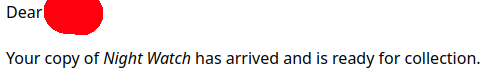 Dear [NAME AND ADDRESS WITHHELD], Your copy of Night Watch has arrived and is read for collection.