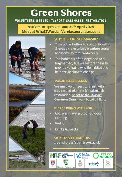 Poster text: 
Green Shores
Volunteers needed: Tayport saltmarsh restoration.

9:30am to 1:00pm the 29th and 30th of April 2025. 
Meet at what three words: ///relax.purchaser.pens.

Why restore saltmarshes? They act as buffers to coastal flooding & erosion, are valuable carbon stores, and home to rare biodiversity. The habitat is often degraded and fragmented, but we restore them to provide valuable wildlife habitat and help tackle climate change.

Volunteers needed. We need volunteers to assist with digging and planting for saltmarsh restoration. Meet at the Tayport Common Green near baseball field.

Please bring with you: old, warm, waterproof outdoor clothing; wellies; drinks and snacks.

Sign up and contact us. greenshores@st-andrews.ac.uk.
