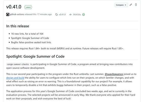v0.41.0 release of cargo-semver-checks

# In this release
- 16 new lints, for a total of 164
- Spotlight: Google Summer of Code
- Bugfix: false-positive sealed trait lints

This release requires Rust 1.84+ both to install (MSRV) and at runtime. Future releases will require Rust 1.85+.

# Spotlight: Google Summer of Code

`cargo-semver-checks` is participating in Google Summer of Code, a program aimed at bringing new contributors into open source software development.

This is our second year participating in the program under the Rust umbrella. Last summer, @suaviloquence joined us to design and build the ability for users to configure which lints run on their projects, on which SemVer changes, and with what effect such as raising an error vs warning. This is a foundational capability for our project! For example, it allows users to temporarily disable a lint that exhibits buggy behavior in their project, such as a false-positive.

The application process for this year's Google Summer of Code concluded two weeks ago, and we're currently in the evaluation process. The selected projects will be announced in early May. We thank everyone who applied for their hard work on their proposals, and wish everyone the best of luck!