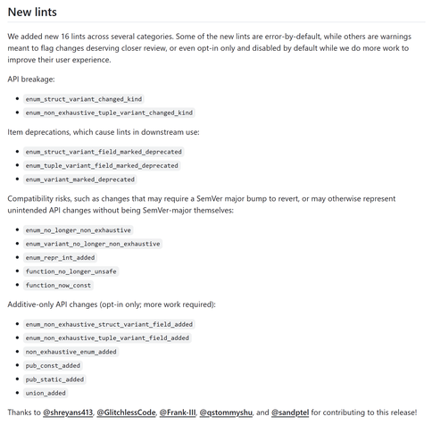# New lints

We added new 16 lints across several categories. Some of the new lints are error-by-default, while others are warnings meant to flag changes deserving closer review, or even opt-in only and disabled by default while we do more work to improve their user experience.

API breakage:
- `enum_struct_variant_changed_kind`
- `enum_non_exhaustive_tuple_variant_changed_kind`

Item deprecations, which cause lints in downstream use:
- `enum_struct_variant_field_marked_deprecated`
- `enum_tuple_variant_field_marked_deprecated`
- `enum_variant_marked_deprecated`

Compatibility risks, such as changes that may require a SemVer major bump to revert, or may otherwise represent unintended API changes without being SemVer-major themselves:
- `enum_no_longer_non_exhaustive`
- `enum_variant_no_longer_non_exhaustive`
- `enum_repr_int_added`
- `function_no_longer_unsafe`
- `function_now_const`

Additive-only API changes (opt-in only; more work required):
- `enum_non_exhaustive_struct_variant_field_added`
- `enum_non_exhaustive_tuple_variant_field_added`
- `non_exhaustive_enum_added`
- `pub_const_added`
- `pub_static_added`
- `union_added`

Thanks to @shreyans413, @GlitchlessCode, @Frank-III, @qstommyshu, and @sandptel for contributing to this release!