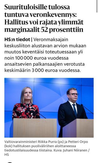 HS
Suurituloisille tulossa tuntuva veron­kevennys: Hallitus voi rajata ylimmät marginaalit 52 prosenttiin

HS:n tiedot|Veronmaksajain keskusliiton alustavan arvion mukaan muutos keventäisi toteutuessaan yli noin 100 000 euroa vuodessa ansaitsevien palkansaajien verotusta keskimäärin 3 000 euroa vuodessa.

Valokuva: Riikka Purra (ps) ja Petteri Orpo (kok) 

Valtiovarainministeri Riikka Purra (ps) ja Petteri Orpo (kok) hallituksen puoliväliriihen aloittaneessa tiedotustilaisuudessa tiistaina. Kuva: Juhani Niiranen / HS

Kuuntele juttu
Teemu Muhonen HS
19:28