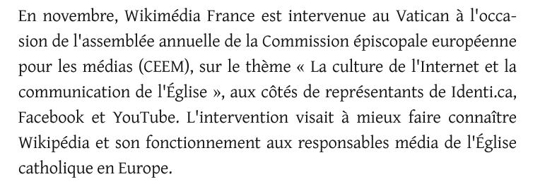 En novembre, Wikimédia France est intervenue au Vatican à l'occa-
sion de l'assemblée annuelle de la Commission épiscopale européenne
pour les médias (CEEM), sur le thème « La culture de l'Internet et la
communication de l'Église », aux côtés de représentants de Identi.ca,
Facebook et YouTube. L'intervention visait à mieux faire connaître
Wikipédia et son fonctionnement aux responsables média de l'Église
catholique en Europe.