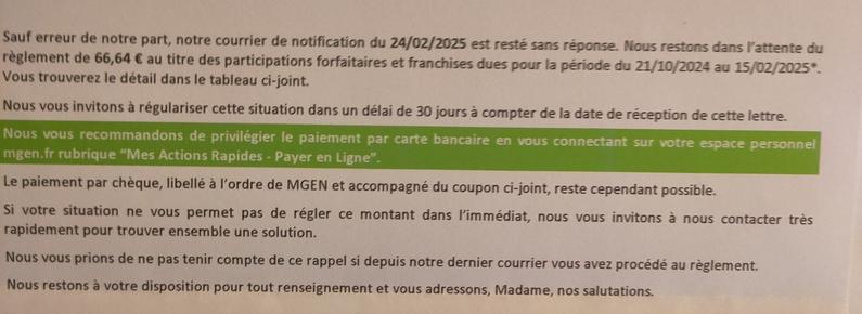 (photographie d'une lettre imprimée. Le texte suit)

Sauf erreur de notre part, notre courrier de notification du 24/02/2025 est resté sans réponse. Nous restons dans l'attente du règlement de 66,64 € au titre des participations forfaitaires et franchises dues pour la période du 21/10/2024 au 15/02/2025*. Vous trouverez le détail dans le tableau ci-joint.
Nous vous invitons à régulariser cette situation dans un délai de 30 jours à compter de la date de réception de cette lettre. Nous vous recommandons de privilégier le paiement par carte bancaire en vous connectant sur votre espace personnel mgen.fr rubrique "Mes Actions Rapides - Payer en Ligne".
Le paiement par chèque, libellé à l'ordre de MGEN et accompagné du coupon ci-joint, reste cependant possible.
Si votre situation ne vous permet pas de régler ce montant dans l'immédiat, nous vous invitons à nous contacter très rapidement pour trouver ensemble une solution.
Nous vous prions de ne pas tenir compte de ce rappel si depuis notre dernier courrier vous avez procédé au règlement.
Nous restons à votre disposition pour tout renseignement et vous adressons, Madame, nos salutations.