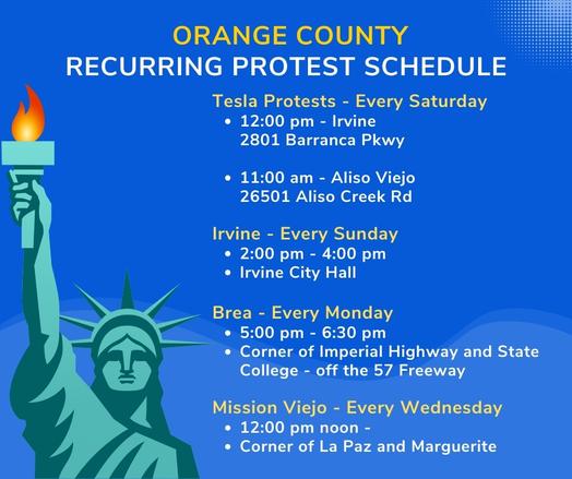 Orange County
Recurring protest schedule

Tesla Protests - Every Saturday
12:00 pm - Irvine                                   
2801 Barranca Pkwy

11:00 am - Aliso Viejo                           
26501 Aliso Creek Rd 

Irvine - Every Sunday
2:00 pm - 4:00 pm 
Irvine City Hall

Brea - Every Monday
5:00 pm - 6:30 pm 
Corner of Imperial Highway and State College - off the 57 Freeway

Mission Viejo - Every Wednesday
12:00 pm noon - 
Corner of La Paz and Marguerite