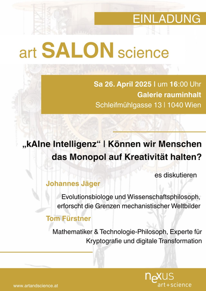 EINLADUNG:

art SALON science 

Sa 26. April 2025 | um 16:00 Uhr Galerie rauminhalt Schleifmihlgasse 13 | 1040 Wien 

»KAIne Intelligenz“ | Kénnen wir Menschen das Monopol auf Kreativitat halten? es diskutieren

Johannes Jager Evolutionsbiologe und Wissenschaftsphilosoph, erforscht die Grenzen mechanistischer Weltbilder

Tom Fürstner Mathematiker & Technologie-Philosoph, Experte fir Kryptografie und digitale Transformation IS www.artandscience.at art+science