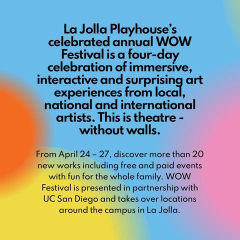 La Jolla Playhouse’s celebrated annual WOW Festival is a four-day celebration of immersive, interactive and surprising art experiences from |OCCﬁ, national and international artists. This is theatre - without walls.

From April 24 - 27, discover more than 20 new works including free and paid events with fun for the whole family. WOW Festival is presented in partnership with UC San Diego and takes over locations around the campus in La Jolla.
