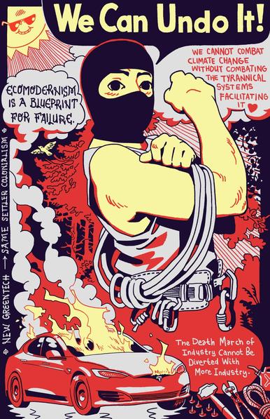 3




A masked person with climbing gear saying "We Can Undo It!" beside a cool sun looking down on a burning tesla with captions saying "ecomodernism is a blueprint for failure. we cannot combat climate change without combatting the tyrannical systems facilitating it. The death march of industry cannot be diverted with more industry. new green tech - same settler colonialism."