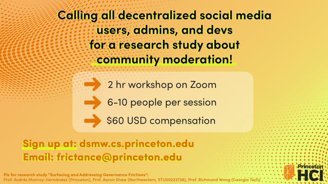 An image acting as a flyer with the following text: Calling all decentralized social media users, admins, and devs for a research study about community moderation! The study involves participating in a 2-hour workshop on Zoom with 6-10 other people. Participants can get $60 each. Sign up at: dsmw.cs.princeton.edu and email frictance@princeton.edu with any questions.