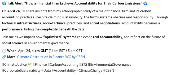 🌍 Talk Alert: "How a Financial Firm Eschews Accountability for Their Carbon Emissions" 🌍

On April 24, I’ll share insights from my ethnographic study of a major financial firm and its carbon accounting practices. Despite claiming sustainability, the firm’s systems obscure real responsibility. Through technical infrastructures, socio-technical practices, and social negotiations, accountability becomes a performance, hiding the complexity beneath the data.

Join me as we unpack how “optimised” systems can evade real accountability, and reflect on the future of social science in environmental governance.

🕓 When: April 24, 4 pm GMT (11 am EST / 5 pm CET)
🔗 More: Climate Obstruction in Finance WG by CSSN

#ClimateJustice 🌱 #Finance #CarbonAccounting #STS #EnvironmentalGovernance #CorporateSustainability #Data #Accountability #ClimateChange #CSSN