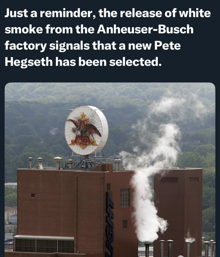 Just a reminder, the release of white smoke from the Anheuser-Busch factory signals that a new Pete Hegseth has been selected.