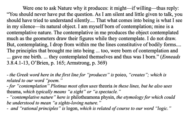 Were one to ask Nature why it produces: it might—if willing—thus reply: “You should never have put the question. As I am silent and little given to talk, you should have tried to understand silently.... That what comes into being is what I see in my silence—its natural object. I am myself born of contemplation; mine is a contemplative nature. The contemplative in me produces the object contemplated much as the geometers draw their figures while they contemplate. I do not draw. But, contemplating, I drop from within me the lines constitutive of bodily forms.... The principles that brought me into being ... too, were born of contemplation and ... gave me birth. ... they contemplated themselves and thus was I born.” (Enneads 3.8.4.1-13, O’Brien, p. 165; Armstrong, p. 369)

- the Greek word here in the first line for “produces” is poieo, “creates”; which is related to our word “poem.” 
- for “contemplation” Plotinus most often uses theoria in these lines, but he also uses theama, which typically means “a sight” or “a spectacle.” 
- “contemplative nature” here is philotheamona physin, the etymology for which could be understood to mean “a sights-loving nature.”
-  and “rational principles” is logon, which is related of course to our word “logic.”