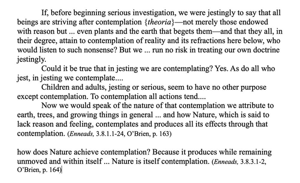 If, before beginning serious investigation, we were jestingly to say that all beings are striving after contemplation {theoria}—not merely those endowed with reason but ... even plants and the earth that begets them—and that they all, in their degree, attain to contemplation of reality and its refractions here below, who would listen to such nonsense? But we ... run no risk in treating our own doctrine jestingly. 
Could it be true that in jesting we are contemplating? Yes. As do all who jest, in jesting we contemplate....
Children and adults, jesting or serious, seem to have no other purpose except contemplation. To contemplation all actions tend.... 
Now we would speak of the nature of that contemplation we attribute to earth, trees, and growing things in general ... and how Nature, which is said to lack reason and feeling, contemplates and produces all its effects through that contemplation. (Enneads, 3.8.1.1-24, O’Brien, p. 163)

how does Nature achieve contemplation? Because it produces while remaining unmoved and within itself ... Nature is itself contemplation. (Enneads, 3.8.3.1-2, O’Brien, p. 164)