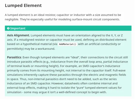 Lumped Element
---------------

A lumped element is an ideal resistor, capacitor or inductor with a size
assumed to be negligible. They're especially useful for modeling surface-mount
circuit components.

.. important::
   **Axis Alignment.** Lumped elements must have an orientation aligned to
   the X, Y, or Z axis. If a misaligned resistor or capacitor must be used,
   defining an distributed element based on a hypothetical material (via
   :func:`AddMaterial` with an artificial conductivity or permittivity)
   may be a workaround.

   **Parasitics**: Even though lumped elements are "ideal", their connections
   to the circuit still introduce parasitic effects (e.g., inductance from the
   overall loop area, partial inductance of terminal leads or mounting height).
   For example, an SMD capacitor’s inductance primarily comes from its mounting
   height, not internal to the capacitor itself. Full-wave simulations inherently
   capture these parasitics through the electric and magnetic fields in space.
   Thus, non-internal
   parasitics don't need to be added, such as the series inductance of an
   SMD capacitor. However, datasheets often combine internal and external-loop
   effects, making it hard to isolate the "pure" lumped element values for
   simulation - some may argue it isn't a well-defined concept to begin with.
