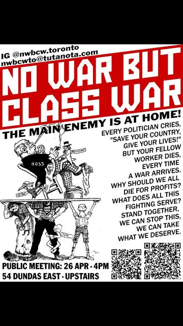 a poster. here is what it says.

IG @nwbcw.toronto
nwbcwto@tutanota.com

NO WAR BUT CLASS WAR
THE MAIN ENEMY IS AT HOME!

EVERY POLITICIAN CRIES,
"SAVE YOUR COUNTRY,
GIVE YOUR LIVES!"
BUT YOUR FELLOW
WORKER DIES,
EVERY TIME 
A WAR ARRIVES.
WHY SHOULD WE ALL
DIE FOR PROFITS?
WHAT DOES ALL THIS
FIGHTING SERVE?
STAND TOGETHER,
WE CAN STOP THIS,
WE CAN TAKE
WHAT WE DESERVE.

PUBLIC MEETING: 26 APR · 4PM
54 DUNDAS EAST · UPSTAIRS

there is a cartoon of a big boss, waited on by little politicians and judges, and lounging on a platform carried by an exhausted working class whose ankles are being gnawed at by scabs.