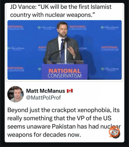 JD Vance: "UK will be the first Islamist country with nuclear weapons. " NATIONAL CONSERVATISM EOMUNDBURKE FuCHaDION NATIONAL CONSERVATISM EDMUNDBURKE O EDMUND BURKE FORUNCATION NATI CONSE! NOBURKE NATIONAL CONSERVATISM LATIONAL CONSERVATISM NATIONAL CONSERVATISM EDMUND BURKE FOUNDERION Matt McManus I*l @MattPolProf Beyond just the crackpot xenophobia, its really something that the VP of the US seems unaware Pakistan has had nuclear weapons for decades now.