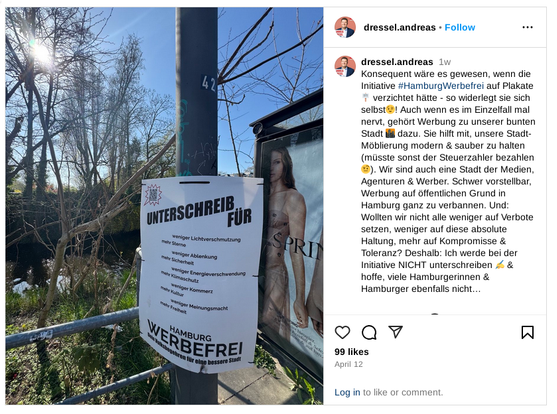 dressel.andreas's profile picture
dressel.andreas
 1w
Konsequent wäre es gewesen, wenn die Initiative #HamburgWerbefrei auf Plakate 🪧 verzichtet hätte - so widerlegt sie sich selbst😉! Auch wenn es im Einzelfall mal nervt, gehört Werbung zu unserer bunten Stadt 🌆 dazu. Sie hilft mit, unsere Stadt-Möblierung modern & sauber zu halten (müsste sonst der Steuerzahler bezahlen🤨). Wir sind auch eine Stadt der Medien, Agenturen & Werber. Schwer vorstellbar, Werbung auf öffentlichen Grund in Hamburg ganz zu verbannen. Und: Wollten wir nicht alle weniger auf Verbote setzen, weniger auf diese absolute Haltung, mehr auf Kompromisse & Toleranz? Deshalb: Ich werde bei der Initiative NICHT unterschreiben ✍️ & hoffe, viele Hamburgerinnen & Hamburger ebenfalls nicht…