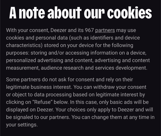 A note about our cookies

With your consent, Deezer and its 967 partners may use cookies and personal data (such as identifiers and device characteristics) stored on your device for the following purposes: storing and/or accessing information on a device, personalized advertising and content, advertising and content measurement, audience research and services development.

Some partners do not ask for consent and rely on their legitimate business interest. You can withdraw your consent or object to data processing based on legitimate interest by clicking on "Refuse" below. In this case, only basic ads will be displayed on Deezer. Your choices only apply to Deezer and will be signaled to our partners. You can change them at any time in your settings.