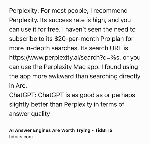 Text Shot: Perplexity: For most people, I recommend Perplexity. Its success rate is high, and you can use it for free. I haven’t seen the need to subscribe to its $20-per-month Pro plan for more in-depth searches. Its search URL is https://www.perplexity.ai/search?q=%s, or you can use the Perplexity Mac app. I found using the app more awkward than searching directly in Arc.
ChatGPT: ChatGPT is as good as or perhaps slightly better than Perplexity in terms of answer quality