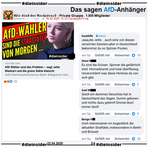 Geteilt wir ein Video, auf dem man Jette Nietzart, Vorsitzende der Grüne Jugend sieht und "AfD-Wähler sind die Straftäter von Morgen..." und "AfD Wähler sind das Problem - sagt Jette Niedzart und die grüne Sekte klatscht." steht.

Wir zeigen hier auf Slide 2 aus der 1.000 Mitglieder großen Gruppe "Wir sind der Rechtsruck" von u.a. Vanessa Kuhn, AfD Babenhausen in Hessen den Post mit u.a. diesen weiteren Kommentaren 
"Jaaa,die Jette ...auch eine von diesen verwirrten Geistern,aber in Deutschland bekommst du so Spitzen Posten." von Admin InselAffe, "Es sind die Grünen Spinner die gefährlich sind. Hirnverbrannt und total überflüssig. Unverschämt was diese Hirnlose da von sich gibt.", "Solch ein dummes Gesochse hat in Deutschland das Sagen. Dumm geboren und nichts dazu gelernt! Einmal doof, immer doof!" und "mich interessieren im Augenblick die aktuellen Straftäter, insbesondere in Berlin und Brüssel."