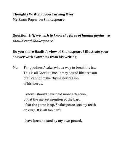 Thoughts Written upon Turning Over 
My Exam Paper on Shakespeare


Question 1: ‘If we wish to know the force of human genius we should read Shakespeare.’ 
 Do you share Hazlitt’s view of Shakespeare? Illustrate your answer with examples from his writing.

Me:       For goodness’ sake, what a way to break the ice.
This is all Greek to me. It may sound like treason
but I cannot make rhyme nor reason 
of his words.

I knew I should have paid more attention,
but at the merest mention of the bard,
I fear the game is up. Shakespeare sets my teeth
on edge. It is all too hard.

I have been hoisted by my own petard.
 