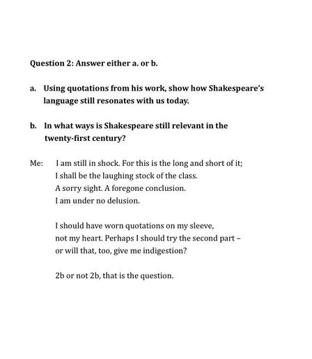 Question 2: Answer either a. or b.

Using quotations from his work, show how Shakespeare’s language still resonates with us today.

b.    In what ways is Shakespeare still relevant in the 
        twenty-first century?

Me:       I am still in shock. For this is the long and short of it;
I shall be the laughing stock of the class.
A sorry sight. A foregone conclusion.
I am under no delusion.

I should have worn quotations on my sleeve,
not my heart. Perhaps I should try the second part –
or will that, too, give me indigestion?

2b or not 2b, that is the question.
 
