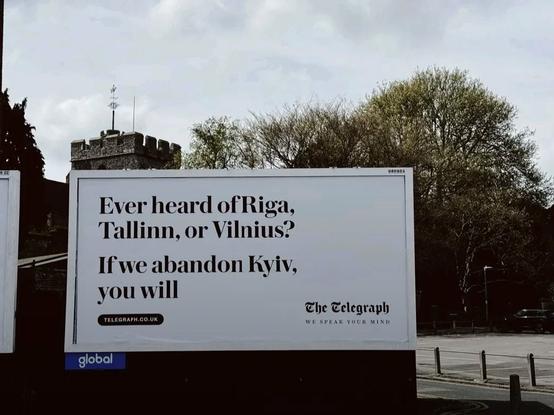 Billboard in London.

On a whitefield in heavy serif type the rubric reads:

"Every heard of Riga, Tallin, or Vilnius?
If we abandon Kyiv, you will"

Under which is the URL telegraph co uk and in the place that might on a document take a signature the masthead of The Telegraph under-printed with the text "We speak your mind"