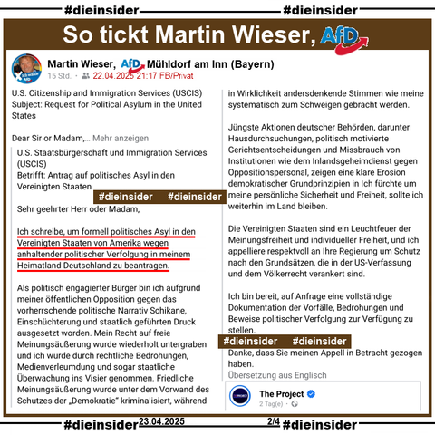 Martin Wieser, noch Bezirksrat der AfD Mühldorf am Inn in Bayern teilt am 22.04.2025 einen Post von "The Project" und postet (Google Übersetzung aus dem Englischen) dazu:

"U.S. Staatsbürgerschaft und Immigration Services (USCIS)
Betrifft: Antrag auf politisches Asyl in den Vereinigten Staaten
Sehr geehrter Herr oder Madam,
Ich schreibe, um formell politisches Asyl in den Vereinigten Staaten von Amerika wegen anhaltender politischer Verfolgung in meinem Heimatland Deutschland zu beantragen.
Als politisch engagierter Bürger bin ich aufgrund meiner öffentlichen Opposition gegen das vorherrschende politische Narrativ Schikane, Einschüchterung und staatlich geführten Druck ausgesetzt worden. Mein Recht auf freie Meinungsäußerung wurde wiederholt untergraben und ich wurde durch rechtliche Bedrohungen, Medienverleumdung und sogar staatliche Überwachung ins Visier genommen. Friedliche Meinungsäußerung wurde unter dem Vorwand des Schutzes der „Demokratie“ kriminalisiert, während in Wirklichkeit andersdenkende Stimmen wie meine systematisch zum Schweigen gebracht werden.
Jüngste Aktionen deutscher Behörden, darunter Hausdurchsuchungen, politisch motivierte Gerichtsentscheidungen und Missbrauch von Institutionen wie dem Inlandsgeheimdienst gegen Oppositionspersonal, zeigen eine klare Erosion demokratischer Grundprinzipien in Ich fürchte um meine persönliche Sicherheit und Freiheit, sollte ich weiterhin im Land bleiben. (gekürzt)."