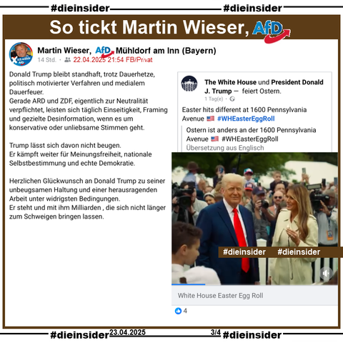 Martin Wieser, noch Bezirksrat der AfD Mühldorf am Inn in Bayern teilt am 22.04.2025 einen Post von "The White House" und postet dazu:

"Donald Trump bleibt standhaft, trotz Dauerhetze, politisch motivierter Verfahren und medialem Dauerfeuer.
Gerade ARD und ZDF, eigentlich zur Neutralität verpflichtet, leisten sich täglich Einseitigkeit, Framing und gezielte Desinformation, wenn es um konservative oder unliebsame Stimmen geht.
Trump lässt sich davon nicht beugen.
Er kämpft weiter für Meinungsfreiheit, nationale Selbstbestimmung und echte Demokratie.
Herzlichen Glückwunsch an Donald Trump zu seiner unbeugsamen Haltung und einer herausragenden Arbeit unter widrigsten Bedingungen.
Er steht und mit ihm Milliarden , die sich nicht länger zum Schweigen bringen lassen."
