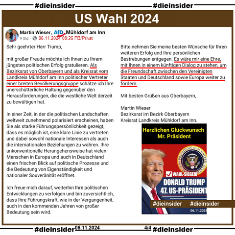 Hier zeigen wir noch einmal Martin Wiesers Glückwunsch-Schreiben an Donald Trump zur Präsidentschaftswahl 2024 vom 06.11.2024 

"Sehr geehrter Herr Trump,
mit großer Freude möchte ich Ihnen zu Ihrem jüngsten politischen Erfolg gratulieren. Als Bezirksrat von Oberbayern und als Kreisrat vom Landkreis Mühldorf am Inn politischer Vertreter einer breiten Bevölkerungsgruppe schätze ich Ihre unerschütterliche Haltung gegenüber den Herausforderungen, die die westliche Welt derzeit zu bewältigen hat.
In einer Zeit, in der die politischen Landschaften weltweit zunehmend polarisiert erscheinen, haben Sie als starke Führungspersönlichkeit gezeigt, dass es möglich ist, eine klare Linie zu vertreten und dabei sowohl nationale Interessen als auch die internationalen Beziehungen zu wahren. Ihre unkonventionelle Herangehensweise hat vielen Menschen in Europa und auch in Deutschland einen frischen Blick auf politische Prozesse und die Bedeutung von Eigenständigkeit und nationaler Souveränität eröffnet.
Ich freue mich darauf, weiterhin Ihre politischen Entwicklungen zu verfolgen und bin zuversichtlich, dass Ihre Führungskraft, wie in der Vergangenheit, auch in den kommenden Jahren von großer Bedeutung sein wird.
Bitte nehmen Sie meine besten Wünsche für Ihren weiteren Erfolg und Ihre persönlichen Bestrebungen entgegen. Es wäre mir eine Ehre, mit Ihnen in einem künftigen Dialog zu stehen, um die Freundschaft zwischen den Vereinigten Staaten und Deutschland sowie Europa weiter zu fördern."